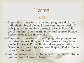 
 Responde un cuestionario de doce preguntas de forma
individual sobre el bloque I. Lo encontrarás en Aula. El
trabajo es a computadora y se incluirá en el Portafolio
con el nombre “Cuestionario individual sobre el Bloque I:
Redacción de textos funcionales”
 Responde un cuestionario de 15 preguntas por equipos
de trabajo sobre el Bloque I. El trabajo es a computadora
y se incluirá en el Portafolio de todos con el nombre
“Cuestionario en equipos sobre el Bloque I: Redacción de
textos funcionales”
 Ambos trabajos no tienen fecha. Serán materia de estudio
para su quiz del primer bloque.
Tarea
 