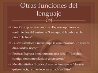 
Otras funciones del
lenguaje
 Función expresiva o emotiva: Expresa opiniones o
sentimientos del emisor. – “Creo que el hombre no ha
pisado la luna”
 Fática: Establece o interrumpe la comunicación. – “Buenos
días, tardes, noches”
 Poética: Expresa literariamente una idea. – “Los días
contigo son como plácidos amaneceres”
 Metalingüística: Explica el mismo lenguaje. – “Amanda
quiere decir, la que debe ser amada en latín”
 
