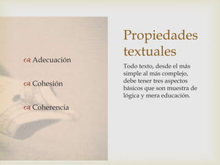 Propiedades
textuales Adecuación
 Cohesión
 Coherencia
Todo texto, desde el más
simple al más complejo,
debe tener tres aspectos
básicos que son muestra de
lógica y mera educación.
 