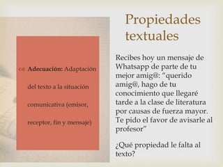 Propiedades
textuales
 Adecuación
 Cohesión
 Coherencia
Recibes hoy un mensaje de
Whatsapp de parte de tu
mejor amig@: “querido
amig@, hago de tu
conocimiento que llegaré
tarde a la clase de literatura
por causas de fuerza mayor.
Te pido el favor de avisarle al
profesor”
¿Qué propiedad le falta al
texto?
 Adecuación: Adaptación
del texto a la situación
comunicativa (emisor,
receptor, fin y mensaje)
 