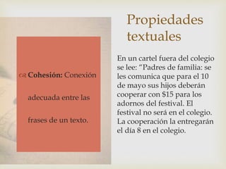 Propiedades
textuales
 Adecuación
 Cohesión
 Coherencia
En un cartel fuera del colegio
se lee: “Padres de familia: se
les comunica que para el 10
de mayo sus hijos deberán
cooperar con $15 para los
adornos del festival. El
festival no será en el colegio.
La cooperación la entregarán
el día 8 en el colegio.
 Cohesión: Conexión
adecuada entre las
frases de un texto.
 