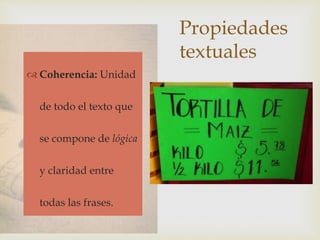 Propiedades
textuales
 Adecuación
 Cohesión
 Coherencia
 Coherencia: Unidad
de todo el texto que
se compone de lógica
y claridad entre
todas las frases.
 