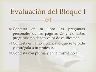 
Contesta en tu libro las preguntas
personales de las páginas 28 y 29. Estas
preguntas no tienen valor de calificación.
Contesta en la hoja blanca lo que se te pide
y entrégala a tu profesor.
Contesta con pluma y en la misma hoja.
Evaluación del Bloque I
 