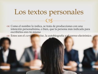 
 Como el nombre lo indica, se trata de producciones con una
intención personalísima, o bien, que la persona más indicada para
escribirlos eres tú mismo
 Estos son el currículum vitae, la autobiografía y el correo electrónico.
Los textos personales
 