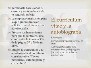 El currículum
vitae y la
autobiografía
Etimologías
Currículum: pequeña carrera, en
latín
Autobilografía: autós (uno
mismo) + bios (vida) + grafía
(escrito) = escrito sobre la
propia vida
 Terminaste hace 3 años tu
carrera y estás en busca de
tu segundo trabajo.
 La empresa/institución para
la que quieres trabajar
solicita tu currículum y una
autobiografía.
 Prepara tus herramientas
para que te contraten. Usa
como guías la información
de la página 37 y 38 de tu
libro.
 Integra tu currículum y tu
autobiografía al Portafolio
con el nombre “Textos
personales: autobiografía y
currículum”.
 