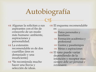 
Autobiografía
 Algunas la solicitan a sus
aspirantes con el fin de
conocerlo de un modo
más humano: ambiente,
aspiraciones y
personalidad.
 La extensión
recomendable es de dos
cuartillas (tres es
demasiado y una
insuficiente)
 *Se recomienda mucho
hacer una lluvia y
selección de ideas.
 El esquema recomendable
es:
 Datos personales y
familiares
 Formación académica y
profesional
 Gustos y pasatiempos
 Metas o aspiraciones
 El tono puede variar
dependiendo de la
intención y receptor mas
siempre debe ser personal e
interesante.
 