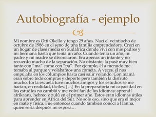 
Mi nombre es Otti Okello y tengo 29 años. Nací el veintiocho de
octubre de 1986 en el seno de una familia emprendedora. Crecí en
un hogar de clase media en Sudáfrica donde viví con mis padres y
mi hermana hasta que tenía un año. Cuando tenía un año, mi
padre y mi madre se divorciaron. Era apenas un infante y no
recuerdo mucho de la separación. No obstante, la pasé muy bien
tanto con “ma” como con “pa”. Por ejemplo, él a menudo me
tomaba al parque y volábamos una cometa. A veces, él nos
empujaba en los columpios hasta casi salir volando. Con mamá
eran sobre todo compras y deporte pero también la disfruté
mucho. En la escuela tuve muchos amigos y los estudios se me
hacían, en realidad, fáciles. […] En la preparatoria mi capacidad en
los estudios no cambió y me volví fan de los idiomas: aprendí
afrikaans, hebreo y zulú en el primer año. Estos eran idiomas útiles
para aprender en África del Sur. No solo eso, sino que era el mejor
en mate y física. Fue entonces cuando también conocí a Hanna,
quien sería después mi esposa…
Autobiografía - ejemplo
 