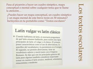 Los
Lostextosescolares
¿Puedes hacer un mapa conceptual, un cuadro sinóptico
y un mapa mental de este breve texto en 30 minutos?
Inclúyelos en tu portafolio como “Textos escolares”
Pasa al pizarrón a hacer un cuadro sinóptico, mapa
conceptual o mental sobre cualquier tema que te llame
la atención…
 