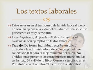
 Estos se usan en el transcurso de la vida laboral, pero
no son tan ajenos a la vida del estudiante: una solicitud
por escrito es muy semejante.
 La carta-petición, el oficio la solicitud de empleo y el
memorando son ejemplos de textos laborales.
 Trabajo: De forma individual, escribe un oficio
dirigido a la administradora del colegio por el que
solicites $5,000 para el mejoramiento del salón. No
olvides tener presente las características mencionadas
en las pág. 39 y 40 de tu libro. Conserva tu oficio en el
Portafolio con el nombre “Oficio. Textos laborales”
Los textos laborales
 