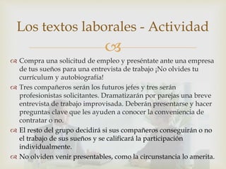 
 Compra una solicitud de empleo y preséntate ante una empresa
de tus sueños para una entrevista de trabajo ¡No olvides tu
currículum y autobiografía!
 Tres compañeros serán los futuros jefes y tres serán
profesionistas solicitantes. Dramatizarán por parejas una breve
entrevista de trabajo improvisada. Deberán presentarse y hacer
preguntas clave que les ayuden a conocer la conveniencia de
contratar o no.
 El resto del grupo decidirá si sus compañeros conseguirán o no
el trabajo de sus sueños y se calificará la participación
individualmente.
 No olviden venir presentables, como la circunstancia lo amerita.
Los textos laborales - Actividad
 