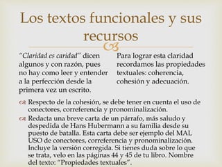 
 Respecto de la cohesión, se debe tener en cuenta el uso de
conectores, correferencia y pronominalización.
 Redacta una breve carta de un párrafo, más saludo y
despedida de Hans Hubermann a su familia desde su
puesto de batalla. Esta carta debe ser ejemplo del MAL
USO de conectores, correferencia y pronominalización.
Incluye la versión corregida. Si tienes duda sobre lo que
se trata, velo en las páginas 44 y 45 de tu libro. Nombre
del texto: “Propiedades textuales”.
Los textos funcionales y sus
recursos
“Claridad es caridad” dicen
algunos y con razón, pues
no hay como leer y entender
a la perfección desde la
primera vez un escrito.
Para lograr esta claridad
recordamos las propiedades
textuales: coherencia,
cohesión y adecuación.
 