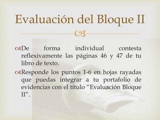 
De forma individual contesta
reflexivamente las páginas 46 y 47 de tu
libro de texto.
Responde los puntos 1-6 en hojas rayadas
que puedas integrar a tu portafolio de
evidencias con el título “Evaluación Bloque
II”.
Evaluación del Bloque II
 