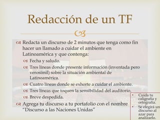 
Redacción de un TF
 Redacta un discurso de 2 minutos que tenga como fin
hacer un llamado a cuidar el ambiente en
Latinoamérica y que contenga:
 Fecha y saludo.
 Tres líneas donde presente información (inventada pero
verosímil) sobre la situación ambiental de
Latinoamérica.
 Cuatro líneas donde se exhorte a cuidar el ambiente.
 Tres líneas que toquen la sensibilidad del auditorio.
 Breve despedida.
 Agrega tu discurso a tu portafolio con el nombre
“Discurso a las Naciones Unidas”
• Cuida tu
caligrafía y
ortografía.
• Se elegirá un
discurso al
azar para
analizarlo.
 