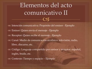 
Elementos del acto
comunicativo II
 Intención comunicativa: Propósito del emisor - Ejemplo
 Emisor: Quien envía el mensaje - Ejemplo
 Receptor: Quien recibe el mensaje - Ejemplo
 Canal: Medio de comunicación sicofísico: televisión, radio,
libro, discurso, etc.
 Código: Lenguaje compartido por emisor y receptor: español,
inglés, braile, etc.
 Contexto: Tiempo y espacio – Ejemplo
 