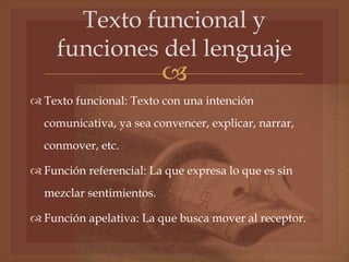 
Texto funcional y
funciones del lenguaje
 Texto funcional: Texto con una intención
comunicativa, ya sea convencer, explicar, narrar,
conmover, etc.
 Función referencial: La que expresa lo que es sin
mezclar sentimientos.
 Función apelativa: La que busca mover al receptor.
 