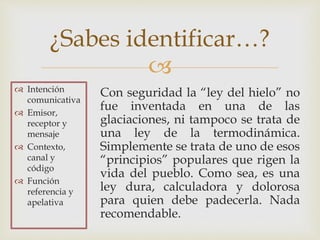 
Con seguridad la “ley del hielo” no
fue inventada en una de las
glaciaciones, ni tampoco se trata de
una ley de la termodinámica.
Simplemente se trata de uno de esos
“principios” populares que rigen la
vida del pueblo. Como sea, es una
ley dura, calculadora y dolorosa
para quien debe padecerla. Nada
recomendable.
¿Sabes identificar…?
 Intención
comunicativa
 Emisor,
receptor y
mensaje
 Contexto,
canal y
código
 Función
referencia y
apelativa
 