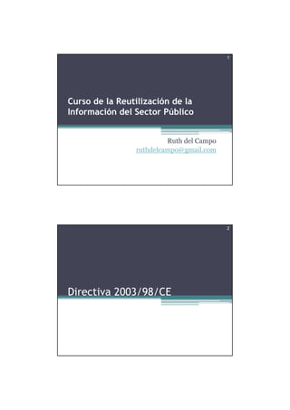 1




Curso de la Reutilización de la
Información del Sector Público


                         Ruth del Campo
                ruthdelcampo@gmail.com




                                          2




Directiva 2003/98/CE
 