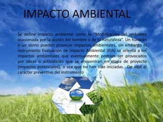 IMPACTO AMBIENTAL
Se define impacto ambiental como la “Modificación del ambiente
ocasionada por la acción del hombre o de la naturaleza”. Un huracán
o un sismo pueden provocar impactos ambientales, sin embargo el
instrumento Evaluación de Impacto Ambiental (EIA) se orienta a los
impactos ambientales que eventualmente podrían ser provocados
por obras o actividades que se encuentran en etapa de proyecto
(impactos potenciales), o sea que no han sido iniciadas. De aquí el
carácter preventivo del instrumento
 