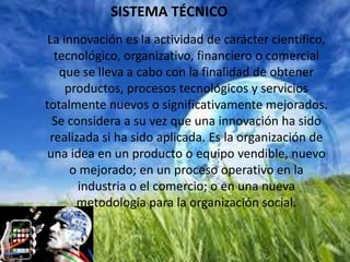SISTEMA TÉCNICO
La innovación es la actividad de carácter científico,
tecnológico, organizativo, financiero o comercial
que se lleva a cabo con la finalidad de obtener
productos, procesos tecnológicos y servicios
totalmente nuevos o significativamente mejorados.
Se considera a su vez que una innovación ha sido
realizada si ha sido aplicada. Es la organización de
una idea en un producto o equipo vendible, nuevo
o mejorado; en un proceso operativo en la
industria o el comercio; o en una nueva
metodología para la organización social.
 