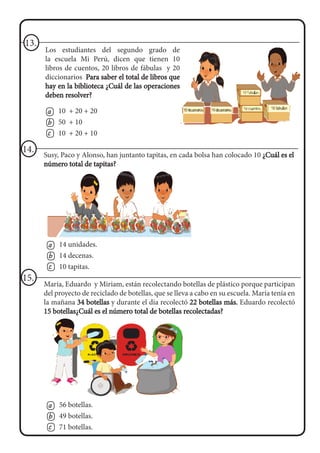 Los estudiantes del segundo grado de
la escuela Mi Perú, dicen que tienen 10
libros de cuentos, 20 libros de fábulas y 20
diccionarios Para saber el total de libros que
hay en la biblioteca ¿Cuál de las operaciones
deben resolver?
13.
a
b
c
10 + 20 + 20
50 + 10
10 + 20 + 10
Susy, Paco y Alonso, han juntanto tapitas, en cada bolsa han colocado 10 ¿Cuál es el
número total de tapitas?
14.
a
b
c
14 unidades.
14 decenas.
10 tapitas.
María, Eduardo y Miriam, están recolectando botellas de plástico porque participan
del proyecto de reciclado de botellas, que se lleva a cabo en su escuela. María tenía en
la mañana 34 botellas y durante el día recolectó 22 botellas más. Eduardo recolectó
15 botellas¿Cuál es el número total de botellas recolectadas?
15.
a
b
c
56 botellas.
49 botellas.
71 botellas.
 