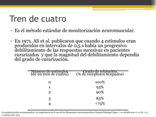 Tren de cuatro 
• Es el método estándar de monitorización neuromuscular. 
• En 1971. Ali et al. publicaron que cuando 4 estímulos eran 
producidos en intervalos de 0,5 s había un progresivo 
debilitamiento de las respuestas sucesivas en pacientes 
curarizados y que la magnitud del debilitamiento dependía 
del grado de curarización. 
Número de estímulos 
(de un tren de cuatro) 
Grado de relajación 
(% de receptores ocupados) 
0 100% 
1 95% 
2 90% 
3 85% 
4 <75% 
La monitorización neuromuscular y su importancia en el uso de los bloqueantes neuromusculares Joaquín Fabregat López r ev colomb ane s t e s iol . 2 0 
1 2;40(4):293–303 
 