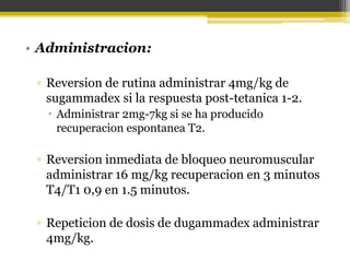 • Administracion: 
▫ Reversion de rutina administrar 4mg/kg de 
sugammadex si la respuesta post-tetanica 1-2. 
 Administrar 2mg-7kg si se ha producido 
recuperacion espontanea T2. 
▫ Reversion inmediata de bloqueo neuromuscular 
administrar 16 mg/kg recuperacion en 3 minutos 
T4/T1 0,9 en 1.5 minutos. 
▫ Repeticion de dosis de dugammadex administrar 
4mg/kg. 
 