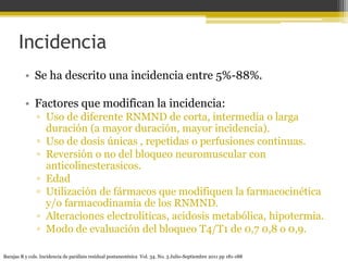 Incidencia 
• Se ha descrito una incidencia entre 5%-88%. 
• Factores que modifican la incidencia: 
▫ Uso de diferente RNMND de corta, intermedia o larga 
duración (a mayor duración, mayor incidencia). 
▫ Uso de dosis únicas , repetidas o perfusiones continuas. 
▫ Reversión o no del bloqueo neuromuscular con 
anticolinesterasicos. 
▫ Edad 
▫ Utilización de fármacos que modifiquen la farmacocinética 
y/o farmacodinamia de los RNMND. 
▫ Alteraciones electrolíticas, acidosis metabólica, hipotermia. 
▫ Modo de evaluación del bloqueo T4/T1 de 0,7 0,8 o 0,9. 
Barajas R y cols. Incidencia de parálisis residual postanestésica Vol. 34. No. 3 Julio-Septiembre 2011 pp 181-188 
 