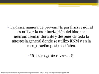 • La única manera de prevenir la parálisis residual 
es utilizar la monitorización del bloqueo 
neuromuscular durante y después de toda la 
anestesia general donde se utilizo RNM y en la 
recuperación postanestésica. 
• Utilizar agente reversor ? 
Barajas R y cols. Incidencia de parálisis residual postanestésica Vol. 34. No. 3 Julio-Septiembre 2011 pp 181-188 
 