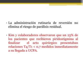• La administración rutinaria de reversión no 
elimina el riesgo de parálisis residual. 
• Kim y colaboradores observaron que un 25% de 
los pacientes que recibieron piridostigmina al 
finalizar el acto quirúrgico presentaban 
relaciones T4/T1 < 0,7 medidos inmediatamente 
a su llegada a UCPA. 
 