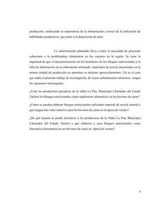 producción, enfatizando la importancia de la alimentación a través de la utilización de
habilidades productivas que estén a la disposición de éstas.



                    Lo anteriormente planteado lleva a tener la necesidad de proyectar
soluciones a la problemática alimentaria en los vacunos en la región. Se tiene la
inquietud de que el desconocimiento de los beneficios de los bloques nutricionales y la
falta de información en su elaboración utilizando materiales de recicle encontrados en la
misma unidad de producción no permiten su máximo aprovechamiento. Tal es el caso
que atañe el presente trabajo de investigación, de cuyos señalamientos anteriores surgen
las siguientes interrogantes:

¿Usan los productores pecuarios de la aldea La Pita, Municipio Libertador del Estado
Táchira los bloques nutricionales como suplemento alimenticio en los bovinos de carne?

¿Cómo se pueden elaborar bloques nutricionales utilizando material de recicle natural y
que tengan alto valor nutritivo para los bovinos de carne en la época de verano?

¿De qué manera se puede incentivar a los productores de la Aldea La Pita, Municipio
Libertador del Estado Táchira a que elaboren y usen bloques nutricionales como
alternativa alimentaria en sus bovinos de carne en época de verano?




                                                                                       4
 