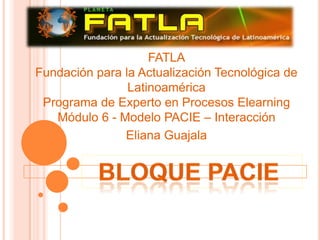 Bloque Pacie  FATLAFundación para la Actualización Tecnológica de LatinoaméricaPrograma de Experto en Procesos ElearningMódulo 6 - Modelo PACIE – Interacción Eliana Guajala 