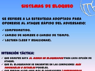 Se refiere a la estrategia adoptada para
oponerse al ataque rápido del adversario:
 Comprometido.
 Cambio de hombre o Cambio de tiempo.
 Lectura (Leer y Reaccionar).
SISTEMAS DE BLOQUEO
Intención Táctica:
 Que siempre haya al menos un bloqueador para cada opción de
ataque.
 Que el bloqueador se encuentre en las condiciones más
favorables o estables posibles.
 