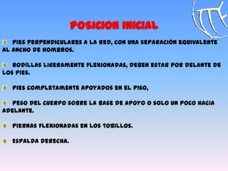 Pies perpendiculares a la red, con una separación equivalente
al ancho de hombros.
Rodillas ligeramente flexionadas, deben estar por delante de
los pies.
Pies completamente apoyados en el piso,
Peso del cuerpo sobre la base de apoyo o solo un poco hacia
adelante.
Piernas flexionadas en los tobillos.
Espalda derecha.
POSICION INICIAL
 