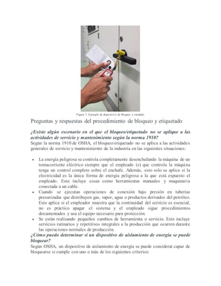Figura 3. Ejemplo de dispositivo de bloqueo y candado
Preguntas y respuestas del procedimiento de bloqueo y etiquetado
¿Existe algún escenario en el que el bloqueo/etiquetado no se aplique a las
actividades de servicio y mantenimiento según la norma 1910?
Según la norma 1910 de OSHA, el bloqueo/etiquetado no se aplica a las actividades
generales de servicio y mantenimiento de la industria en las siguientes situaciones:
 La energía peligrosa se controla completamente desenchufando la máquina de un
tomacorriente eléctrico siempre que el empleado (s) que controla la máquina
tenga un control completo sobre el enchufe. Además, esto solo se aplica si la
electricidad es la única forma de energía peligrosa a la que está expuesto el
empleado. Esto incluye cosas como herramientas manuales y maquinaria
conectada a un cable.
 Cuando se ejecutan operaciones de conexión bajo presión en tuberías
presurizadas que distribuyen gas, vapor, agua o productos derivados del petróleo.
Esto aplica si el empleador muestra que la continuidad del servicio es esencial,
no es práctico apagar el sistema y el empleado sigue procedimientos
documentados y usa el equipo necesario para protección.
 Se están realizando pequeños cambios de herramienta o servicio. Esto incluye
servicios rutinarios y repetitivos integrales a la producción que ocurren durante
las operaciones normales de producción.
¿Cómo puedo determinar si un dispositivo de aislamiento de energía se puede
bloquear?
Según OSHA, un dispositivo de aislamiento de energía se puede considerar capaz de
bloquearse si cumple con uno o más de los siguientes criterios:
 