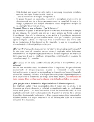  Está diseñado con un cerrojo u otra parte a la que puede colocar una cerradura,
como un interruptor de desconexión eléctrica;
 Tiene un mecanismo de bloqueo incorporado; o
 Se puede bloquear sin desmontar, reconstruir o reemplazar el dispositivo de
aislamiento de energía o alterar permanentemente su capacidad de control de
energía. Ejemplos de esto incluyen una tapa de válvula bloqueable o bloqueo de
un interruptor de circuito eléctrico.
No puedo bloquear una máquina. ¿Qué debo hacer?
Hay momentos en que no es posible bloquear el dispositivo de aislamiento de energía
de una máquina. Si encuentra que este es el caso, conecte de forma segura un
dispositivo de etiquetado lo más cerca y seguro posible al dispositivo de aislamiento
de energía. Asegúrese de que sea inmediatamente obvio para cualquiera que intente
operar la máquina. Además, los empleados deben estar capacitados para estar al tanto
de las limitaciones de los dispositivos de etiquetado, ya que no proporcionan la
restricción física de los dispositivos de bloqueo.
¿Qué sucede si uso contratistas externos para tareas de servicio y mantenimiento?
En este caso, tanto el contratista externo como el empleador deben informarse
mutuamente de sus respectivos procedimientos de bloqueo/etiquetado. El empleador
debe asegurarse de que los empleados comprendan completamente el programa de
control de energía del contratista.
¿Qué sucede si un turno cambia durante el servicio o mantenimiento de la
máquina?
Esta es otra instancia cuando la estandarización es importante. Un procedimiento
estandarizado de bloqueo/etiquetado asegura la continuidad y debe incluir
instrucciones sobre la transferencia ordenada de un dispositivo de bloqueo/etiquetado
entre turnos entrantes y salientes. Si un dispositivo de bloqueo o etiquetado permanece
en un dispositivo de aislamiento de energía de un turno anterior, los empleados del
turno entrante deben verificar que la máquina esté, de hecho, aislada y sin energía.
¿Con qué frecuencia debo auditar mi procedimiento de bloqueo/etiquetado?
Los empleados deben revisar sus procedimientos al menos una vez al año. Si se
determina que el procedimiento ya no brinda protección adecuada, los empleadores
deben hacer ajustes. Los inspectores deben revisar las responsabilidades de cada
empleado autorizado dentro del procedimiento de control de energía. Si se utilizan
dispositivos de etiquetado, los inspectores deben extender su revisión a los empleados
afectados debido a la mayor importancia de su función para evitar la activación
accidental de la maquinaria.
 