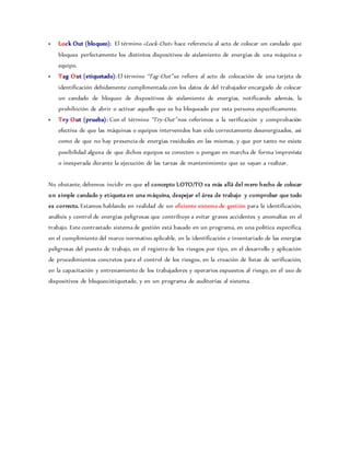  Lock Out (bloqueo): El término «Lock-Out» hace referencia al acto de colocar un candado que
bloquea perfectamente los distintos dispositivos de aislamiento de energías de una máquina o
equipo.
 Tag Out (etiquetado): El término “Tag-Out” se refiere al acto de colocación de una tarjeta de
identificación debidamente cumplimentada con los datos de del trabajador encargado de colocar
un candado de bloqueo de dispositivos de aislamiento de energías, notificando además, la
prohibición de abrir o activar aquello que se ha bloqueado por esta persona específicamente.
 Try Out (prueba): Con el término “Try-Out” nos referimos a la verificación y comprobación
efectiva de que las máquinas o equipos intervenidos han sido correctamente desenergizados, así
como de que no hay presencia de energías residuales en las mismas, y que por tanto no existe
posibilidad alguna de que dichos equipos se conecten o pongan en marcha de forma imprevista
o inesperada durante la ejecución de las tareas de mantenimiento que se vayan a realizar.
No obstante, debemos incidir en que el concepto LOTO/TO va más allá del mero hecho de colocar
un simple candado y etiqueta en una máquina, despejar el área de trabajo y comprobar que todo
es correcto. Estamos hablando en realidad de un eficiente sistema de gestión para la identificación,
análisis y control de energías peligrosas que contribuye a evitar graves accidentes y anomalías en el
trabajo. Este contrastado sistema de gestión está basado en un programa, en una política específica,
en el cumplimiento del marco normativo aplicable, en la identificación e inventariado de las energías
peligrosas del puesto de trabajo, en el registro de los riesgos por tipo, en el desarrollo y aplicación
de procedimientos concretos para el control de los riesgos, en la creación de listas de verificación,
en la capacitación y entrenamiento de los trabajadores y operarios expuestos al riesgo, en el uso de
dispositivos de bloqueo/etiquetado, y en un programa de auditorías al sistema.
 