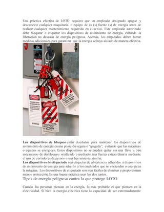 Una práctica efectiva de LOTO requiere que un empleado designado apague y
desconecte cualquier maquinaria o equipo de su (s) fuente (s) de energía antes de
realizar cualquier mantenimiento requerido en el activo. Este empleado autorizado
debe bloquear o etiquetar los dispositivos de aislamiento de energía, evitando la
liberación no deseada de energía peligrosa. Además, los empleados deben tomar
medidas adicionales para garantizar que la energía se haya aislado de manera efectiva.
Los dispositivos de bloqueo están diseñados para mantener los dispositivos de
aislamiento de energía enuna posiciónsegura o “apagada”, evitando que las máquinas
o equipos se energicen. Estos dispositivos no se pueden quitar sin una llave u otro
mecanismo de desbloqueo verificado o mediante una fuerza extraordinaria mediante
el uso de cortadores de pernos o una herramienta similar.
Los dispositivos de etiquetado son etiquetas de advertencia adheridas a dispositivos
de aislamiento de energía para advertir a los empleados que no enciendan o energicen
la máquina. Los dispositivos de etiquetado son más fácilesde eliminar y proporcionan
menos protección. Es una buena práctica usar los dos juntos.
Tipos de energía peligrosa contra la que protege LOTO
Cuando las personas piensan en la energía, lo más probable es que piensen en la
electricidad. Si bien la energía eléctrica tiene la capacidad de ser extremadamente
 