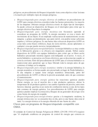 peligrosa, un procedimiento de bloqueo/etiquetado tiene como objetivo evitar lesiones
o la muerte por múltiples tipos de energía peligrosa.
 Bloqueo/etiquetado para energía eléctrica: al establecer un procedimiento de
LOTO para energía eléctrica, considere todas las fuentes potenciales. La mayoría
de las máquinas obtienen energía eléctrica a través de algún tipo de interruptor.
Se puede colocar un dispositivo de bloqueo en el interruptor para evitar que la
energía eléctrica fluya hacia la máquina.
 Bloqueo/etiquetado para energía mecánica: con frecuencia ignorada al
considerar un programa de LOTO, la energía mecánica se crea a través del
movimiento de un objeto. Si un empleado realiza tareas de mantenimiento en una
máquina y golpea accidentalmente una parte móvil, esta podría tomar suficiente
impulso y volverse peligrosa. Es una buena idea colocar un dispositivo LOTO en
cosas tales como brazos robóticos, hojas de sierra móviles, piezas aplastantes o
cualquier cosa que pueda moverse inesperadamente.
 Bloqueo/etiquetado para energía hidráulica: laenergía hidráulica es muy común
en la fabricación gracias a su eficacia con maquinaria pesada. Deben usarse
dispositivos de LOTO con equipos hidráulicos para evitar que se libere aceite
hidráulico presurizado mientras alguien está trabajando en el activo. A veces, el
aceite hidráulico se presuriza con frenos eléctricos, que se desconectan cuando se
corta la corriente. Parte del procedimiento de LOTO para el sistema hidráulico es
inspeccionar para garantizar que se haya liberado toda la energía antes de que
comience el trabajo en la máquina.
 Bloqueo/etiquetado para energía neumática: similar a la energía hidráulica, la
energía neumática se forma usando aire presurizado en lugar de fluido hidráulico.
Si una máquina o equipo tiene energía neumática almacenada, parte del
procedimiento de LOTO es liberar la presión acumulada antes de que comience
el mantenimiento.
 Bloqueo/etiquetado para energía química: las reacciones químicas pueden
liberar energía, ya sea al mezclar dos o más productos químicos, alterar la
temperatura de un producto químico o un cambio repentino de presión, entre otros
factores. Quemar gasolina en un motor de combustión interna es uno de los tipos
más comunes de energía química. Los procedimientos de LOTO para energía
química pueden implicar la extracción y bloqueo de un generador diesel que sirve
como fuente de energía de respaldo.
 Bloqueo/etiquetado para energía térmica: gracias a la maquinaria moderna, la
energía térmica rara vez se encuentra hoy en día, pero es una buena idea estar al
tanto. La energía térmica es la energía obtenida de una fuente de calor.
Claves para un programa de bloqueo/etiquetado compatible con
OSHA
El estándar de Control de Energía Peligrosa de OSHA (29 CFR 1910.147) requiere
que “el empleado establezca un programa de control de energía que consista en
 