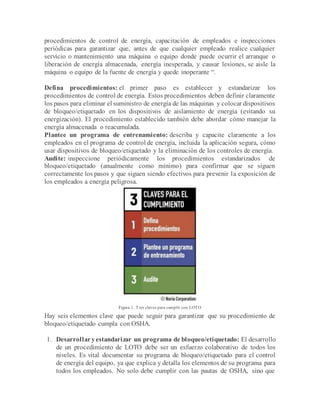 procedimientos de control de energía, capacitación de empleados e inspecciones
periódicas para garantizar que, antes de que cualquier empleado realice cualquier
servicio o mantenimiento una máquina o equipo donde puede ocurrir el arranque o
liberación de energía almacenada, energía inesperada, y causar lesiones, se aisle la
máquina o equipo de la fuente de energía y quede inoperante “.
Defina procedimientos: el primer paso es establecer y estandarizar los
procedimientos de control de energía. Estos procedimientos deben definir claramente
los pasos para eliminar el suministro de energía de las máquinas y colocar dispositivos
de bloqueo/etiquetado en los dispositivos de aislamiento de energía (evitando su
energización). El procedimiento establecido también debe abordar cómo manejar la
energía almacenada o reacumulada.
Plantee un programa de entrenamiento: describa y capacite claramente a los
empleados en el programa de control de energía, incluida la aplicación segura, cómo
usar dispositivos de bloqueo/etiquetado y la eliminación de los controles de energía.
Audite: inspeccione periódicamente los procedimientos estandarizados de
bloqueo/etiquetado (anualmente como mínimo) para confirmar que se siguen
correctamente los pasos y que siguen siendo efectivos para prevenir la exposición de
los empleados a energía peligrosa.
Figura 1. Tres claves para cumplir con LOTO
Hay seis elementos clave que puede seguir para garantizar que su procedimiento de
bloqueo/etiquetado cumpla con OSHA.
1. Desarrollar yestandarizar un programa de bloqueo/etiquetado: El desarrollo
de un procedimiento de LOTO debe ser un esfuerzo colaborativo de todos los
niveles. Es vital documentar su programa de bloqueo/etiquetado para el control
de energía del equipo, ya que explica y detalla los elementos de su programa para
todos los empleados. No solo debe cumplir con las pautas de OSHA, sino que
 