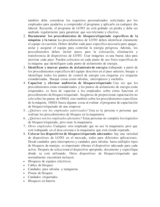 también debe considerar los requisitos personalizados solicitados por los
empleados para ayudarlos a comprender el programa y aplicarlo en cualquier día
laboral. Recuerde, el programa de LOTO no está grabado en piedra y debe ser
auditado regularmente para garantizar que sea relevante y efectivo.
2. Documentar los procedimientos de bloqueo/etiquetado específicos de la
máquina y la tarea: los procedimientos de LOTO deben identificar claramente
el equipo en cuestión. Deben detallar cada paso específico necesario para apagar,
aislar y asegurar el equipo para controlar la energía peligrosa. Además, los
procedimientos deben incluir pasos para la colocación, eliminación y
transferencia de dispositivos de LOTO. Usar imágenes es una buena idea para
aterrizar cada paso. Pueden colocarse en cada punto de uso fotos específicas de
la máquina que identifiquen cada punto de aislamiento de energía.
3. Identificar y marcar puntos de aislamiento de energía: trabajando a partir de
los procedimientos específicos del equipo descritos en el paso anterior, busque e
identifique todos los puntos de control de energía con etiquetas y/o etiquetas
estandarizadas. Busque cosas como válvulas, interruptores y enchufes.
4. Capacitar y efectuar auditorías de bloqueo/etiquetado: Una vez que los
procedimientos están estandarizados y los puntos de aislamiento de energía están
etiquetados, es hora de capacitar a los empleados sobre cómo funciona el
procedimiento de bloqueo/etiquetado. Asegúrese de proporcionar capacitación no
solosobre las pautas de OSHA sino también sobre los procedimientos específicos
de la máquina. OSHA busca algunas cosas al evaluar el programa de capacitación
de bloqueo/etiquetado de una empresa:
5. ¿Quiénes son los empleados autorizados? Esta es la persona o personas que
realizan los procedimientos de bloqueo en la maquinaria.
6. ¿Quiénes son los empleados afectados? Estas personas no cumplen los requisitos
de bloqueo/etiquetado, pero usan la maquinaria.
7. Otros empleados. Cualquier otro empleado que no use la maquinaria pero que
esté trabajando en el área cercana a la maquinaria que está siendo reparada.
8. Colocar los dispositivos de bloqueo/etiquetado adecuados: hay una variedad
de dispositivos de LOTO en el mercado, todos para diferentes aplicaciones.
Desde candados para interruptores y candados para válvulas hasta múltiples tipos
de bloqueos de manijas; es importante obtener el dispositivo adecuado para cada
activo. Después de seleccionar el dispositivo apropiado, documente y especifique
dónde se está utilizando. Otros dispositivos de bloqueo/etiquetado que
normalmente encontrará incluyen:
 Bloqueos de equipos eléctricos.
 Cables de bloqueo
 Candados para válvulas y mangueras
 Pinzas de bloqueo
 Candados etiquetados
 Bloqueos en batería
 