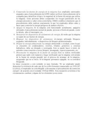 2. Comprenda las fuentes de energía de la máquina. Los empleados autorizados
asignados para el procedimiento de LOTO deben verificar el procedimiento de la
compañía para identificar el tipo y la magnitud de la fuente de energía que utiliza
la máquina. Estas personas deben comprender los riesgos potenciales de las
energías presentes y saber cómo controlarlas. OSHA establece claramente que el
procedimiento debe explicar exactamente lo que los empleados deben saber y
hacer para controlar la energía peligrosa de manera efectiva.
3. Apague la máquina. Si la máquina está funcionando actualmente, apáguela
utilizando el procedimiento normal de parada; presione el botón de parada, cierre
la válvula, abra el interruptor, etc.
4. Desactivar los dispositivos de aislamiento de energía, de modo que la máquina
se separe de sus fuentes de energía.
5. Bloquear los dispositivos de aislamiento de energía utilizando bloqueos
asignados individualmente o dispositivos de bloqueo predeterminados.
6. Disipar la energía almacenada. La energía almacenada o residual, como la que
se encuentra en condensadores, resortes, volantes giratorios y sistemas
hidráulicos, debe ser disipada o restringida. Esto se puede hacer a través de
métodos como conexión a tierra, bloqueo, desangrado, reposicionamiento, etc.
7. Desconectar la máquina de la fuente de energía. Esto se realiza verificando
primero que nadie esté expuesto y luego verificando que la máquina esté aislada
de la fuente de energía pasando por el proceso de arranque de la máquina,
asegurando que no se inicie. Si la máquina permanece apagada, no se considera
bloqueada.
La única excepción a este estándar es muy limitada. “Si un empleador puede
demostrar la existencia de cada uno de los ocho elementos enumerados en 1910.147
(c) (4) (i), el empleador no estáobligado a documentar el procedimiento de control de
energía”, de acuerdo con el estándar 1910 de OSHA. Esta excepción se termina si las
circunstancias cambian y alguno de los elementos ya no existe.
 