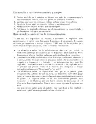 Restauración a servicio de maquinaria y equipos
1. Camine alrededor de la máquina, verificando que todos los componentes estén
operacionalmente intactos y que solo queden los elementos esenciales.
2. Verifique que todos los empleados estén en un lugar seguro lejos del área.
3. Asegúrese de que todos los controles estén en la posición neutral.
4. Retire los dispositivos de bloqueo e inicie la máquina.
5. Notifique a los empleados afectados que el mantenimiento se ha completado y
que la máquina está operativa nuevamente.
Requisitos de los dispositivos de bloqueo/etiquetado
Ya sea que use dispositivos de bloqueo o etiquetado, el empleador debe
proporcionarlos y servir como los únicos dispositivos de aislamiento de energía
utilizados para controlar la energía peligrosa. OSHA describe los requisitos para
dispositivos de bloqueo/etiquetado, como se resume a continuación:
 Los dispositivos deben ser lo suficientemente duraderos para resistir en
condiciones de trabajo. Esto significa que los dispositivos de etiquetado no deben
deteriorarse y volverse ilegibles, incluso en ambientes húmedos o corrosivos.
 Los dispositivos deben estar estandarizados de acuerdo con la forma, el tamaño y
el color. Además, los dispositivos de etiquetado deben estar estandarizados con
respecto a la impresión y el formato, y ser comprensibles para todos los
empleados. Los dispositivos de etiquetado deben advertir a los empleados sobre
los peligros que pueden ocurrir si la máquina está energizada y ofrecer
instrucciones claras como “No arrancar” o “No abrir”.
 Los dispositivos deben ser significativos para que no se puedan quitar
accidentalmente. Además de usar una llave, los dispositivos solo deben poder
extraerse con una fuerza excesiva o con herramientas especiales como cortadores
de pernos. Las etiquetas deben ser de uso estrictamente personal, auto
bloqueantes y no liberables con una fuerza mínima de desbloqueo de 30
kilogramos. Las etiquetas deben fijarse a mano con un sujetador de nylon de una
pieza.
 Los dispositivos deben estar etiquetados para identificar a los empleados
autorizados específicamente para colocarlos o eliminarlos.
 