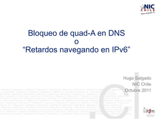 Bloqueo de quad-A en DNS
o
“Retardos navegando en IPv6”
Hugo Salgado
NIC Chile
Octubre 2011
 