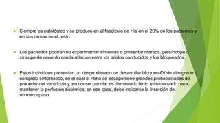  Siempre es patológico y se produce en el fascículo de His en el 20% de los pacientes y
en sus ramas en el resto.
 Los pacientes podrían no experimentar síntomas o presentar mareos, presíncope o
síncope de acuerdo con la relación entre los latidos conducidos y los bloqueados.
 Estos individuos presentan un riesgo elevado de desarrollar bloqueo AV de alto grado o
completo sintomático, en el cual el ritmo de escape tiene grandes probabilidades de
proceder del ventrículo y, en consecuencia, es demasiado lento e inadecuado para
mantener la perfusión sistémica; en ese caso, debe indicarse la inserción de
un marcapaso.
 