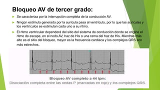 Bloqueo AV de tercer grado:
 Se caracteriza por la interrupción completa de la conducción AV.
 Ningún estímulo generado por la aurícula pasa al ventrículo, por lo que las aurículas y
los ventrículos se estimulan cada uno a su ritmo.
 El ritmo ventricular dependerá del sitio del sistema de conducción donde se origine el
ritmo de escape, en el nodo AV, haz de His o una rama del haz de His. Mientras más
alto es el sitio del bloqueo, mayor es la frecuencia cardiaca y los complejos QRS son
más estrechos.
 
