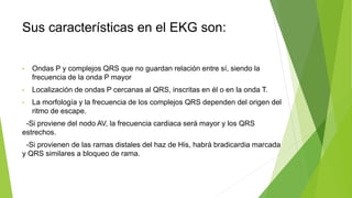Sus características en el EKG son:
• Ondas P y complejos QRS que no guardan relación entre sí, siendo la
frecuencia de la onda P mayor
• Localización de ondas P cercanas al QRS, inscritas en él o en la onda T.
• La morfología y la frecuencia de los complejos QRS dependen del origen del
ritmo de escape.
-Si proviene del nodo AV, la frecuencia cardiaca será mayor y los QRS
estrechos.
-Si provienen de las ramas distales del haz de His, habrá bradicardia marcada
y QRS similares a bloqueo de rama.
 
