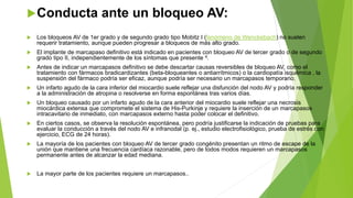 Conducta ante un bloqueo AV:
 Los bloqueos AV de 1er grado y de segundo grado tipo Mobitz I (fenómeno de Wenckebach) no suelen
requerir tratamiento, aunque pueden progresar a bloqueos de más alto grado.
 El implante de marcapaso definitivo está indicado en pacientes con bloqueo AV de tercer grado o de segundo
grado tipo II, independientemente de los síntomas que presente 4.
 Antes de indicar un marcapasos definitivo se debe descartar causas reversibles de bloqueo AV, como el
tratamiento con fármacos bradicardizantes (beta-bloqueantes o antiarrítmicos) o la cardiopatía isquémica , la
suspensión del fármaco podría ser eficaz, aunque podría ser necesario un marcapasos temporario.
 Un infarto agudo de la cara inferior del miocardio suele reflejar una disfunción del nodo AV y podría responder
a la administración de atropina o resolverse en forma espontánea tras varios días.
 Un bloqueo causado por un infarto agudo de la cara anterior del miocardio suele reflejar una necrosis
miocárdica extensa que compromete el sistema de His-Purkinje y requiere la inserción de un marcapasos
intracavitario de inmediato, con marcapasos externo hasta poder colocar el definitivo.
 En ciertos casos, se observa la resolución espontánea, pero podría justificarse la indicación de pruebas para
evaluar la conducción a través del nodo AV e infranodal (p. ej., estudio electrofisiológico, prueba de estrés con
ejercicio, ECG de 24 horas).
 La mayoría de los pacientes con bloqueo AV de tercer grado congénito presentan un ritmo de escape de la
unión que mantiene una frecuencia cardíaca razonable, pero de todos modos requieren un marcapasos
permanente antes de alcanzar la edad mediana.
 La mayor parte de los pacientes requiere un marcapasos..
 