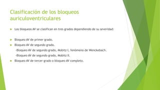 Clasificación de los bloqueos
auriculoventriculares
 Los bloqueos AV se clasifican en tres grados dependiendo de su severidad:
 Bloqueo AV de primer grado.
 Bloqueo AV de segundo grado.
-Bloqueo AV de segundo grado, Mobitz I, fenómeno de Wenckebach.
-Bloqueo AV de segundo grado, Mobitz II.
 Bloqueo AV de tercer grado o bloqueo AV completo.
 