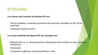 ETIOLOGIA
Las causas más comunes de bloqueo AV son:
• Fibrosis idiopática y esclerosis del sistema de conducción (alrededor de 50% de los
pacientes)
• Cardiopatía isquémica (40%)
Los casos restantes de bloqueo AV son causados por:
• Medicamentos (p. ej., beta-bloqueantes, bloqueantes de los canales de calcio, digoxina,
amiodarona)
• Valvulopatía
• Cardiopatía congénitas, trastornos genéticos u otros.
 