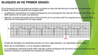 BLOQUEO AV DE PRIMER GRADO:
En el bloqueo AV de primer grado se produce un retraso en paso del estímulo por el nodo AV o el sistema His-
Purkinje, retrasando la aparición del complejo QRS.
 La alteración característica en el electrocardiograma es la prolongación del intervalo PR (mayor de 0.20 s), con
QRS estrecho de no existir otra alteración.
 Además, no existe interrupción de la conducción AV, por lo que toda onda P es seguida de un complejo QRS, a
diferencia de los bloqueos AV de mayor grado.
 Puede ser fisiológico en pacientes jóvenes con tono vagal elevado y en deportistas entrenados.
 Rara vez es sintomático, y no se requiere tratamiento.
 La investigación adicional puede estar indicada cuando el bloqueo AV de primer grado se asocia con otro
trastorno cardíaco o pareciera ser causado por fármacos.
 